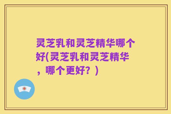灵芝乳和灵芝精华哪个好(灵芝乳和灵芝精华,哪个更好?)