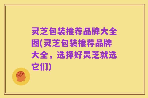 灵芝包装推荐品牌大全图(灵芝包装推荐品牌大全,选择好灵芝就选它们)