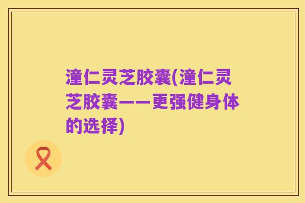 潼仁灵芝胶囊(潼仁灵芝胶囊——更强健身体的选择)