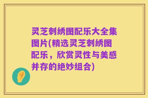 灵芝刺绣图配乐大全集图片(精选灵芝刺绣图配乐,欣赏灵性与美感并存的绝妙组合)
