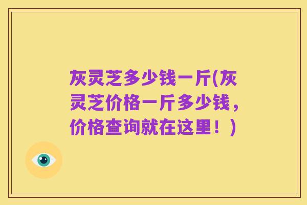 灰灵芝多少钱一斤(灰灵芝价格一斤多少钱，价格查询就在这里！)