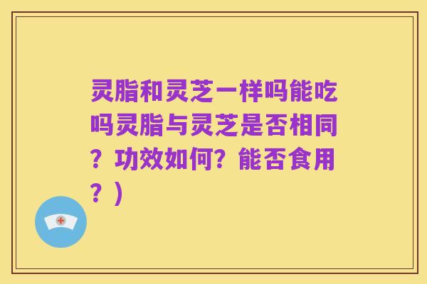 灵脂和灵芝一样吗能吃吗灵脂与灵芝是否相同?功效如何?能否食用?)