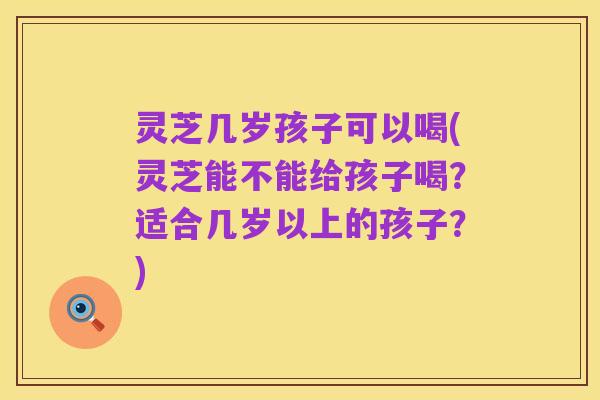 灵芝几岁孩子可以喝(灵芝能不能给孩子喝?适合几岁以上的孩子?)