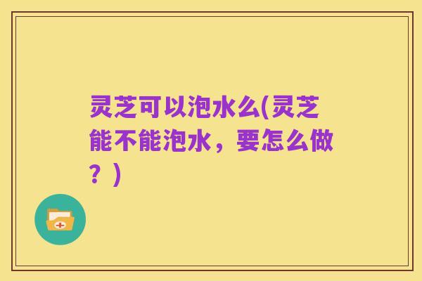 灵芝可以泡水么(灵芝能不能泡水,要怎么做?)