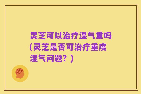 灵芝可以治疗湿气重吗(灵芝是否可治疗重度湿气问题?)