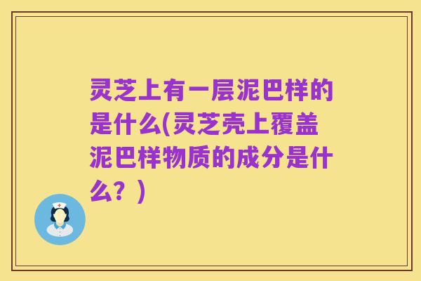 灵芝上有一层泥巴样的是什么(灵芝壳上覆盖泥巴样物质的成分是什么?)
