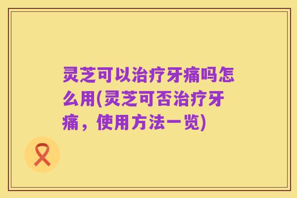 灵芝可以治疗牙痛吗怎么用(灵芝可否治疗牙痛,使用方法一览)
