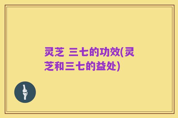 灵芝 三七的功效(灵芝和三七的益处)