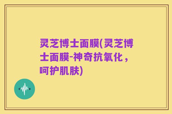灵芝博士面膜(灵芝博士面膜-神奇抗氧化,呵护肌肤)