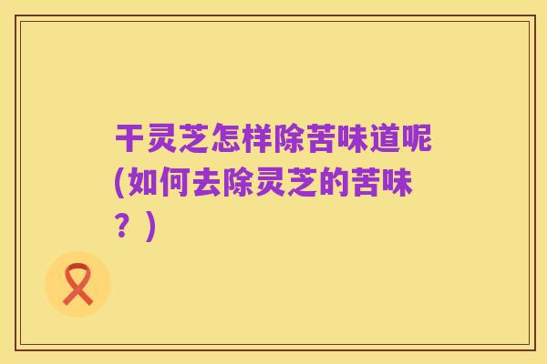 干灵芝怎样除苦味道呢(如何去除灵芝的苦味？)