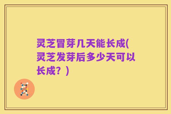 灵芝冒芽几天能长成(灵芝发芽后多少天可以长成?)