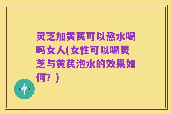 灵芝加黄芪可以熬水喝吗女人(女性可以喝灵芝与黄芪泡水的效果如何?)