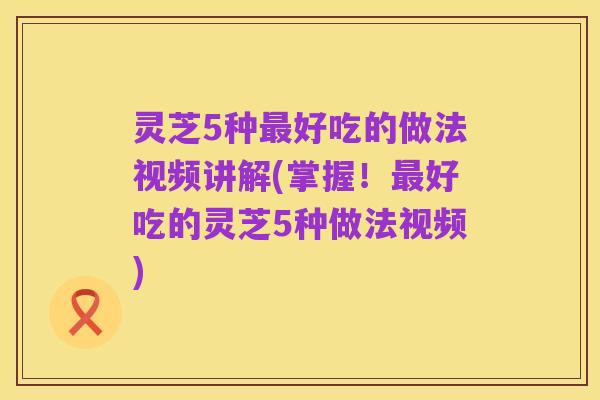 灵芝5种最好吃的做法视频讲解(掌握!最好吃的灵芝5种做法视频)