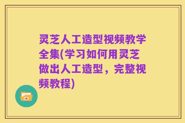 灵芝人工造型视频教学全集(学习如何用灵芝做出人工造型,完整视频教程)