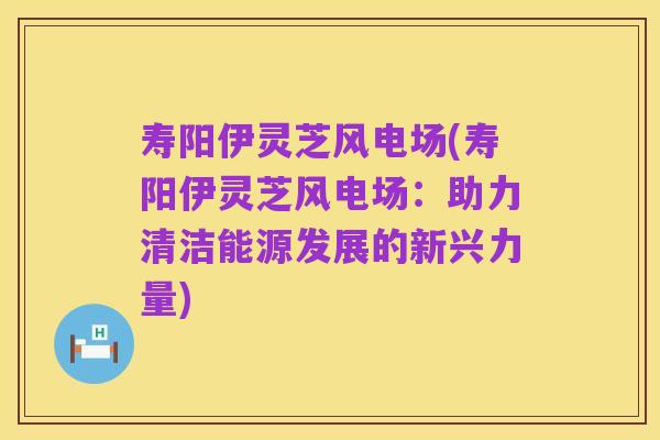 寿阳伊灵芝风电场(寿阳伊灵芝风电场：助力清洁能源发展的新兴力量)