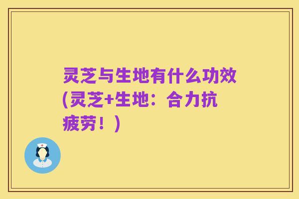 灵芝与生地有什么功效(灵芝+生地：合力抗疲劳！)