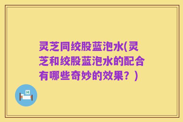 灵芝同绞股蓝泡水(灵芝和绞股蓝泡水的配合有哪些奇妙的效果?)