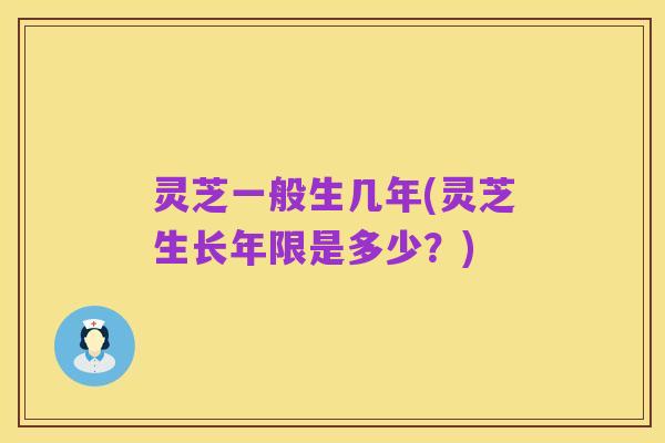 灵芝一般生几年(灵芝生长年限是多少？)