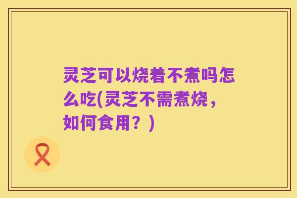 灵芝可以烧着不煮吗怎么吃(灵芝不需煮烧,如何食用?)