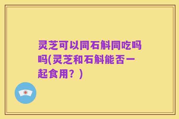 灵芝可以同石斛同吃吗吗(灵芝和石斛能否一起食用?)