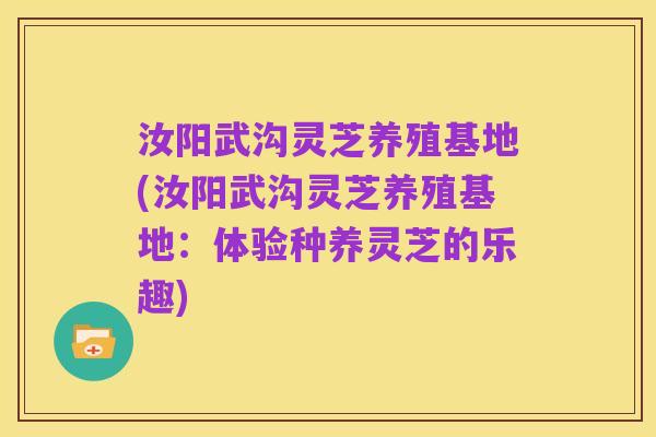 汝阳武沟灵芝养殖基地(汝阳武沟灵芝养殖基地:体验种养灵芝的乐趣)