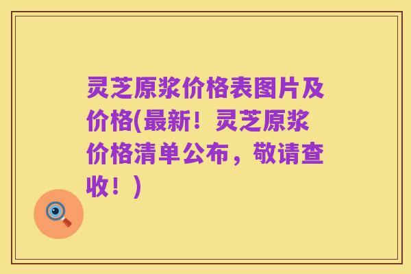灵芝原浆价格表图片及价格(最新！灵芝原浆价格清单公布，敬请查收！)