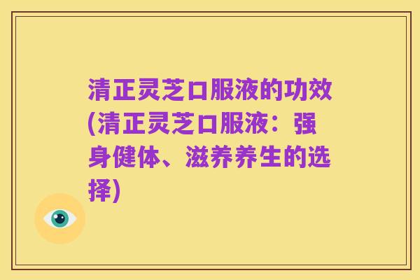 清正灵芝口服液的功效(清正灵芝口服液:强身健体、滋养养生的选择)