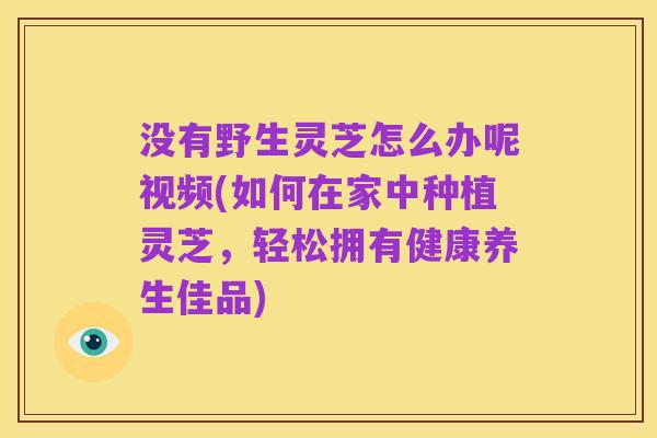 没有野生灵芝怎么办呢视频(如何在家中种植灵芝，轻松拥有健康养生佳品)