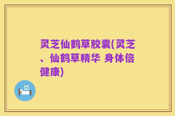 灵芝仙鹤草胶囊(灵芝、仙鹤草精华 身体倍健康)