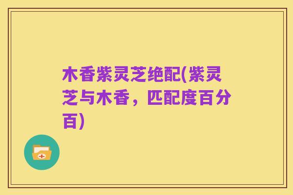 木香紫灵芝绝配(紫灵芝与木香,匹配度百分百)