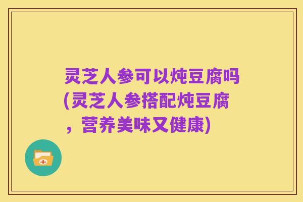灵芝人参可以炖豆腐吗(灵芝人参搭配炖豆腐，营养美味又健康)