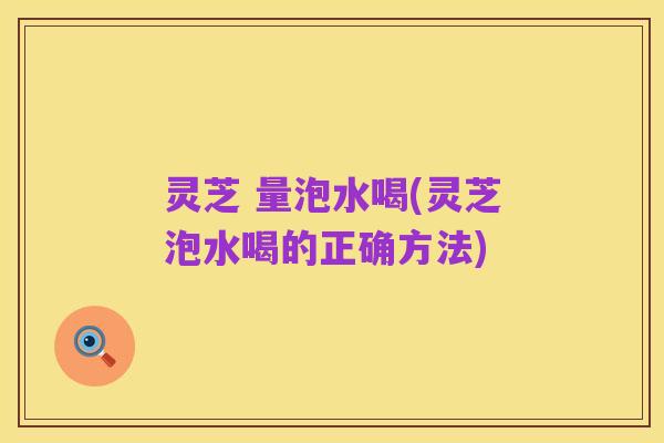 灵芝 量泡水喝(灵芝泡水喝的正确方法)