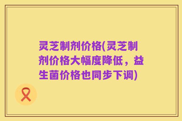 灵芝制剂价格(灵芝制剂价格大幅度降低，益生菌价格也同步下调)