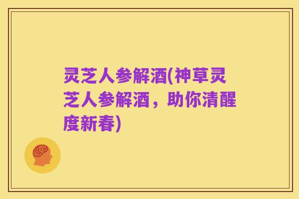 灵芝人参解酒(神草灵芝人参解酒,助你清醒度新春)
