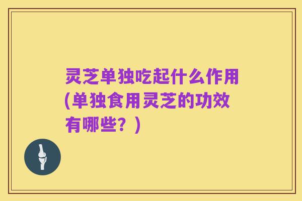灵芝单独吃起什么作用(单独食用灵芝的功效有哪些?)