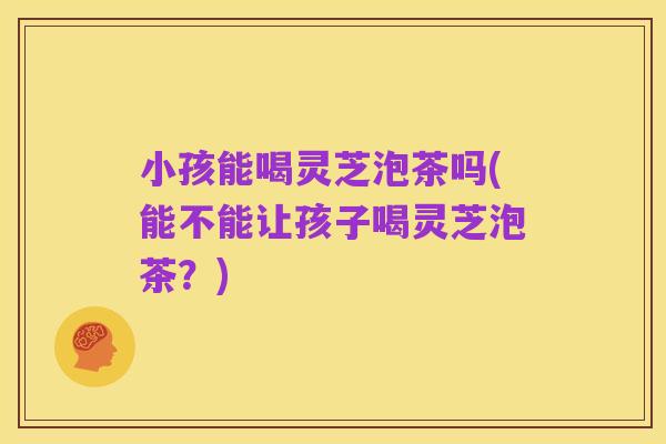 小孩能喝灵芝泡茶吗(能不能让孩子喝灵芝泡茶?)
