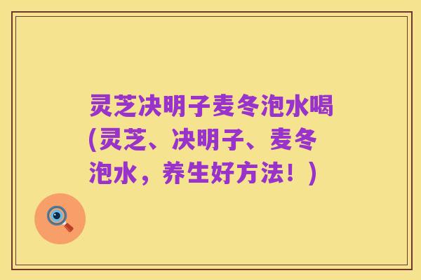 灵芝决明子麦冬泡水喝(灵芝、决明子、麦冬泡水,养生好方法!)