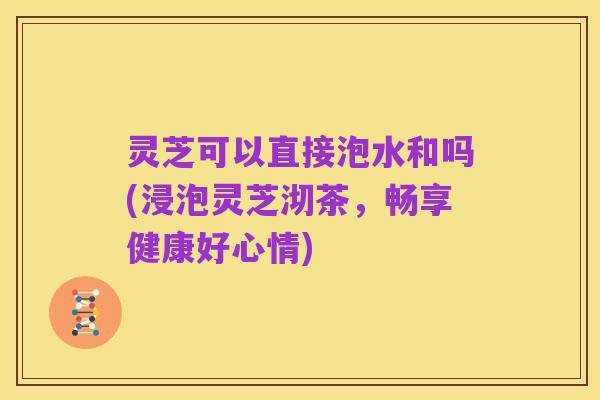灵芝可以直接泡水和吗(浸泡灵芝沏茶，畅享健康好心情)