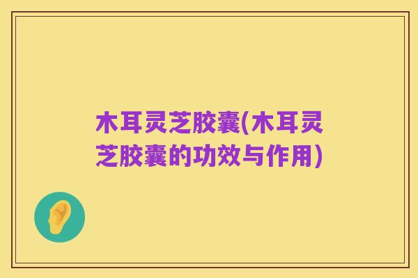 木耳灵芝胶囊(木耳灵芝胶囊的功效与作用)
