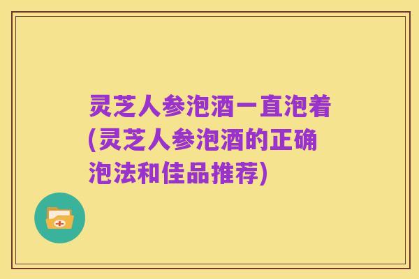 灵芝人参泡酒一直泡着(灵芝人参泡酒的正确泡法和佳品推荐)