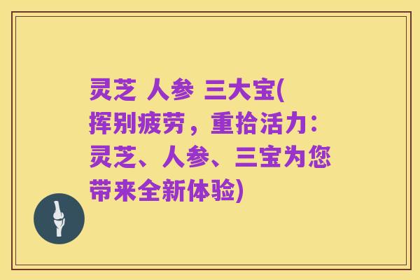 灵芝 人参 三大宝(挥别疲劳,重拾活力:灵芝、人参、三宝为您带来全新体验)