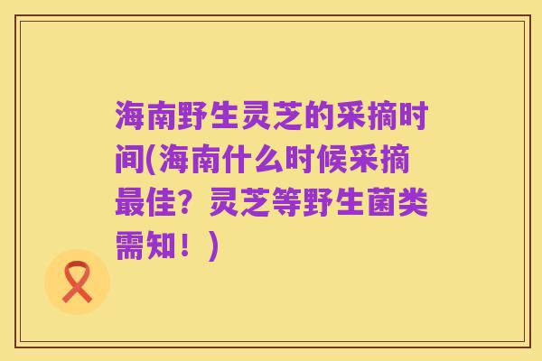 海南野生灵芝的采摘时间(海南什么时候采摘最佳?灵芝等野生菌类需知!)