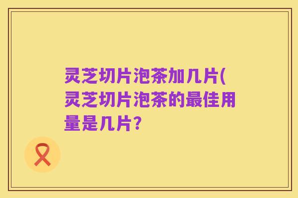 灵芝切片泡茶加几片(灵芝切片泡茶的最佳用量是几片？