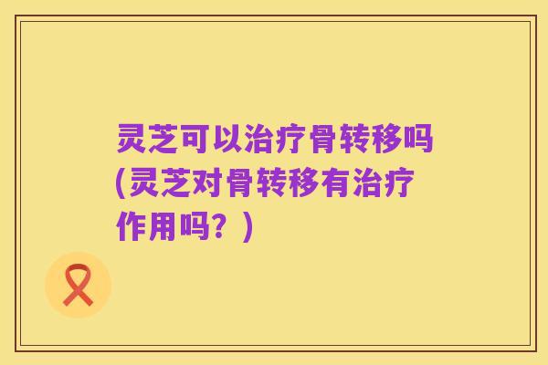 灵芝可以治疗骨转移吗(灵芝对骨转移有治疗作用吗?)