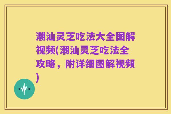 潮汕灵芝吃法大全图解视频(潮汕灵芝吃法全攻略,附详细图解视频)