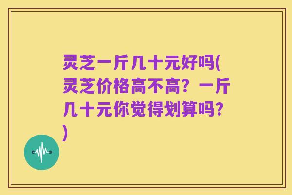 灵芝一斤几十元好吗(灵芝价格高不高?一斤几十元你觉得划算吗?)