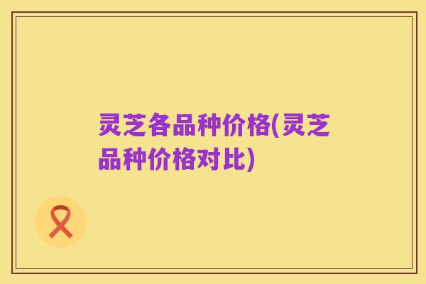 灵芝各品种价格(灵芝品种价格对比)