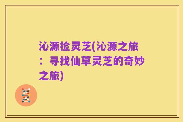 沁源捡灵芝(沁源之旅:寻找仙草灵芝的奇妙之旅)