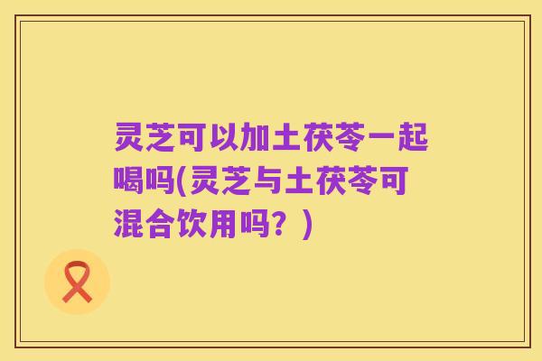 灵芝可以加土茯苓一起喝吗(灵芝与土茯苓可混合饮用吗？)