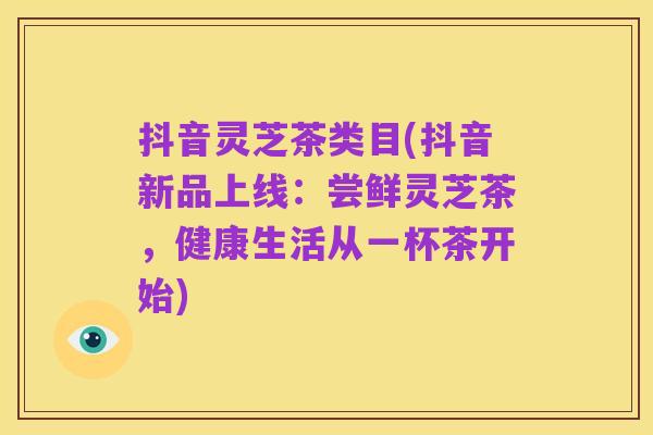 抖音灵芝茶类目(抖音新品上线:尝鲜灵芝茶,健康生活从一杯茶开始)